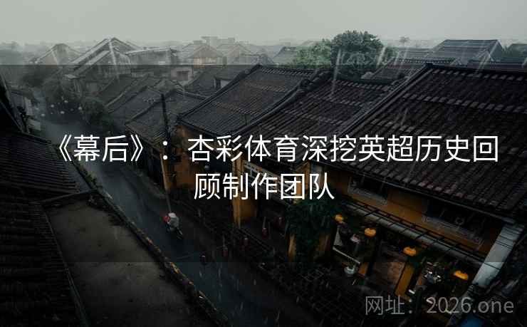 《幕后》：杏彩体育深挖英超历史回顾制作团队