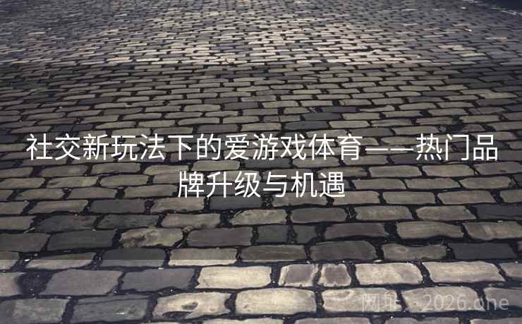 社交新玩法下的爱游戏体育——热门品牌升级与机遇 社交新玩法下的爱游戏体育——热门品牌升级与机遇