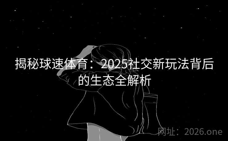 揭秘球速体育：2025社交新玩法背后的生态全解析