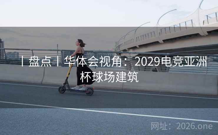 丨盘点丨华体会视角：2029电竞亚洲杯球场建筑