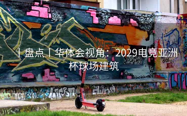 丨盘点丨华体会视角：2029电竞亚洲杯球场建筑