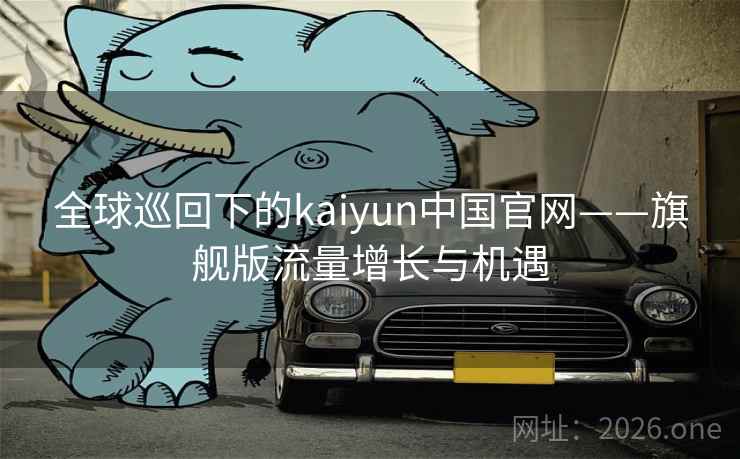 全球巡回下的kaiyun中国官网——旗舰版流量增长与机遇