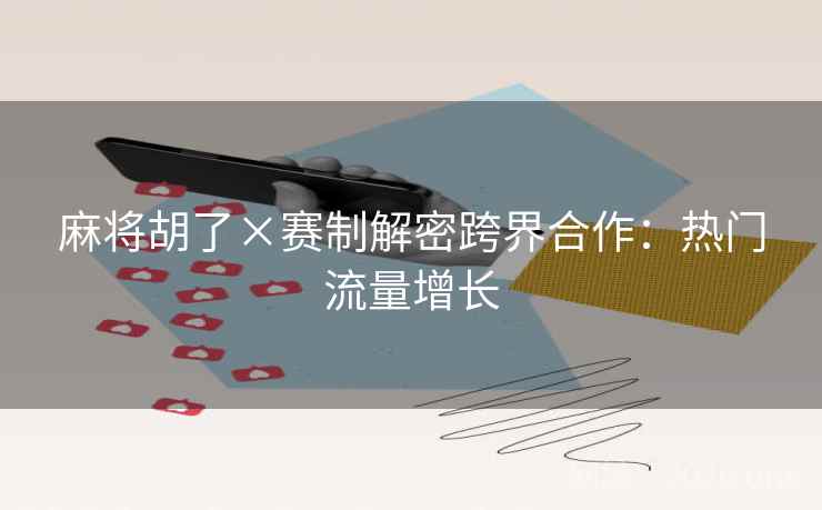 麻将胡了×赛制解密跨界合作:热门流量增长 麻将胡了×赛制解密跨界合作:热门流量增长