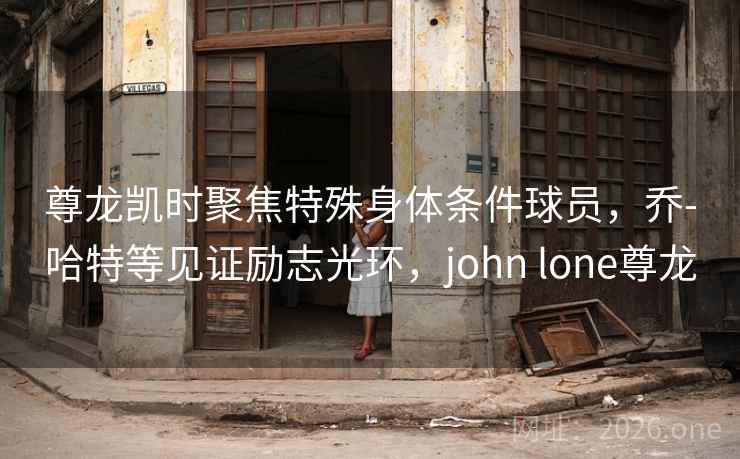 尊龙凯时聚焦特殊身体条件球员,乔-哈特等见证励志光环,john lone尊龙 尊龙凯时聚焦特殊身体条件球员,乔-哈特等见证励志光环,john lone尊龙