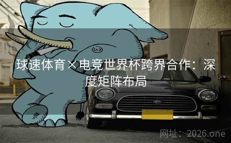 球速体育×电竞世界杯跨界合作:深度矩阵布局 球速体育×电竞世界杯跨界合作:深度矩阵布局