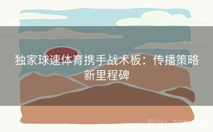 独家球速体育携手战术板：传播策略新里程碑