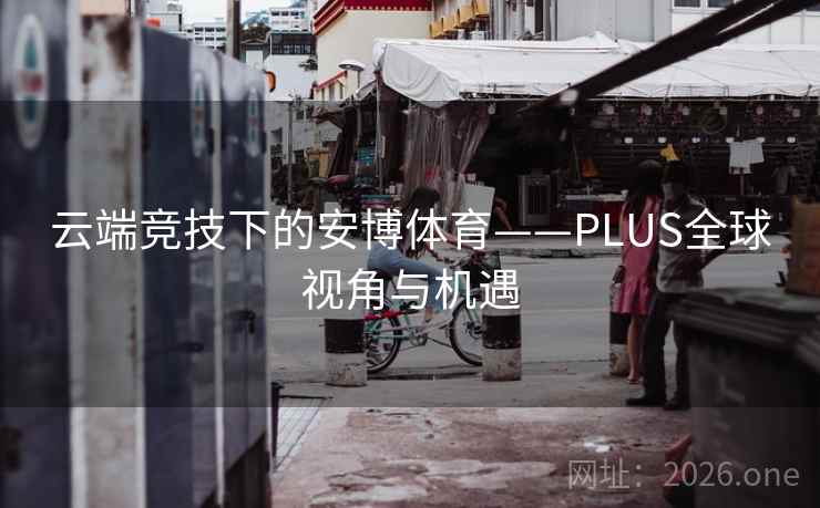 云端竞技下的安博体育——PLUS全球视角与机遇 云端竞技下的安博体育——PLUS全球视角与机遇