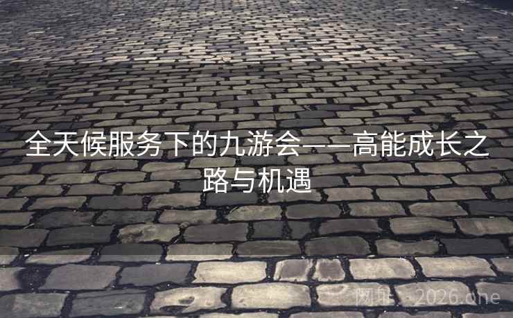 全天候服务下的九游会——高能成长之路与机遇 全天候服务下的九游会——高能成长之路与机遇
