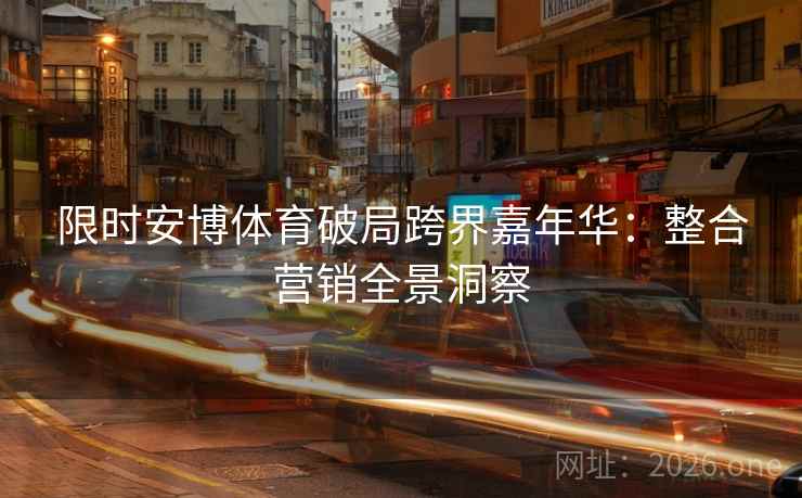 限时安博体育破局跨界嘉年华：整合营销全景洞察