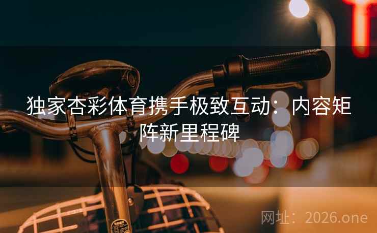 独家杏彩体育携手极致互动：内容矩阵新里程碑